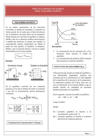 Página | 1 
PRÁCTICA DIRIGIDA DE QUÍMICA 
TEMA: EQUILIBRIO QUÍMICO 
EQUILIBRIO QUÍMICO 
Es un estado, característico de las reacciones 
reversibles, en donde los reactantes se consumen en 
forma parcial, de tal modo que al final del proceso 
(en el equilibrio) coexisten junto con los productos. 
Desde el punto de vista físico el equilibrio es estático, 
debido a que no se observan cambios macroscópicos 
a medida que transcurre el tiempo, por ejemplo: la 
concentración, presión, temperatura, etc. Desde el 
punto de vista químico el equilibrio es dinámico, 
debido a que la reacción directa e inversa se siguen 
desarrollando con la misma rapidez. 
Ejemplo: 
Condicion Inicial Estado en Equilibrio 
............. 
H2 Cl2 
Cl 
2 
H 
2 
HCl 
En el equilibrio, coexisten las tres sustancias 
gaseosas, en la cual el número de moles es constante 
y por ello su concentración, presión permanecen 
constantes. 
V 
d 
i 
H + Cl 2HCl 
2(g) (g) 
V 
2(g) 
Inicio del estado 
de equilibrio 
mol 
(HCl) 
(H ) 
2 
(Cl ) 
2 
Inicio Tiempo 
L 
Descripción: 
 La concentración de los reactantes (H2 y Cl2) 
disminuye hasta alcanzar el estado de 
equilibrio. 
 La concentración del producto (HCl) aumenta 
hasta alcanzar el estado de equilibrio. 
Toda reacción que alcanza el estado de equilibrio, a 
una determinada temperatura, presenta una 
constante que le es característica; su valor depende 
de la naturaleza de la reacción y de la temperatura. 
La importancia práctica de la Keq, tiene que ver 
con el rendimiento de la reacción debido a que es 
posible calcular las cantidades de reactantes 
productos presentes en el equilibrio. 
Sea la siguiente reacción reversible en equilibrio: 
aA + bB « cC + dD 
Luego se define: 
Donde: 
Kc = constante equilibrio en función a la 
concentración molar (mol / l) 
Kp = constante equilibrio en función a la presión 
parcial de las sustancias gaseosas. 
[ C ] c [ D 
] 
d 
[ A ]a [ B 
]b 
× 
P P 
Kc = bB 
cC 
aA 
dD 
P P 
Kp 
× 
= 
Vdirecta = Vinversa 
Variación de la Concentración Vs Tiempo 
CONSTANTE DE EQUILIBRIO (Keq) 
 