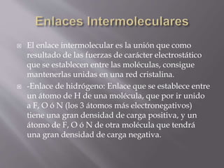 El enlace intermolecular es la unión que como 
resultado de las fuerzas de carácter electrostático 
que se establecen entre las moléculas, consigue 
mantenerlas unidas en una red cristalina. 
 -Enlace de hidrógeno: Enlace que se establece entre 
un átomo de H de una molécula, que por ir unido 
a F, O ó N (los 3 átomos más electronegativos) 
tiene una gran densidad de carga positiva, y un 
átomo de F, O ó N de otra molécula que tendrá 
una gran densidad de carga negativa. 
 