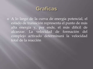  A lo largo de la curva de energía potencial, el 
estado de transición representa el punto de más 
alta energía y, por ende, el más difícil de 
alcanzar. La velocidad de formación del 
complejo activado determinará la velocidad 
total de la reacción 
 