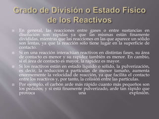  En general, las reacciones entre gases o entre sustancias en 
disolución son rápidas ya que las mismas están finamente 
divididas, mientras que las reacciones en las que aparece un sólido 
son lentas, ya que la reacción sólo tiene lugar en la superficie de 
contacto. 
 Si en una reacción interactúan reactivos en distintas fases, su área 
de contacto es menor y su rapidez también es menor. En cambio, 
si el área de contacto es mayor, la rapidez es mayor. 
 Si los reactivos están en estado líquido o sólido, la pulverización, 
es decir, la reducción a partículas de menor tamaño, aumenta 
enormemente la velocidad de reacción, ya que facilita el contacto 
entre los reactivos y, por tanto, la colisión entre las partículas. 
 Por ejemplo, el carbón arde más rápido cuanto más pequeños son 
los pedazos; y si está finamente pulverizado, arde tan rápido que 
provoca una explosión. 
 