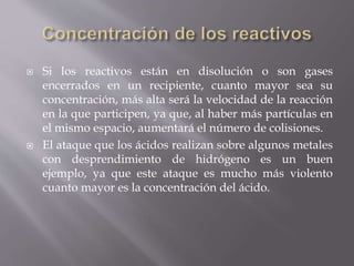  Si los reactivos están en disolución o son gases 
encerrados en un recipiente, cuanto mayor sea su 
concentración, más alta será la velocidad de la reacción 
en la que participen, ya que, al haber más partículas en 
el mismo espacio, aumentará el número de colisiones. 
 El ataque que los ácidos realizan sobre algunos metales 
con desprendimiento de hidrógeno es un buen 
ejemplo, ya que este ataque es mucho más violento 
cuanto mayor es la concentración del ácido. 
 