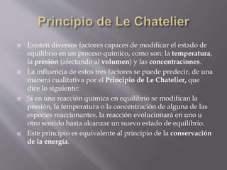  Existen diversos factores capaces de modificar el estado de 
equilibrio en un proceso químico, como son: la temperatura, 
la presión (afectando al volumen) y las concentraciones. 
 La influencia de estos tres factores se puede predecir, de una 
manera cualitativa por el Principio de Le Chatelier, que 
dice lo siguiente: 
 Si en una reacción química en equilibrio se modifican la 
presión, la temperatura o la concentración de alguna de las 
especies reaccionantes, la reacción evolucionará en uno u 
otro sentido hasta alcanzar un nuevo estado de equilibrio. 
 Este principio es equivalente al principio de la conservación 
de la energía. 
 