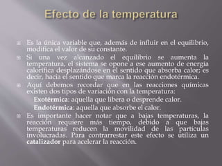  Es la única variable que, además de influir en el equilibrio, 
modifica el valor de su constante. 
 Si una vez alcanzado el equilibrio se aumenta la 
temperatura, el sistema se opone a ese aumento de energía 
calorífica desplazándose en el sentido que absorba calor; es 
decir, hacia el sentido que marca la reacción endotérmica. 
 Aquí debemos recordar que en las reacciones químicas 
existen dos tipos de variación con la temperatura: 
Exotérmica: aquella que libera o desprende calor. 
Endotérmica: aquella que absorbe el calor. 
 Es importante hacer notar que a bajas temperaturas, la 
reacción requiere más tiempo, debido a que bajas 
temperaturas reducen la movilidad de las partículas 
involucradas. Para contrarrestar este efecto se utiliza un 
catalizador para acelerar la reacción. 
 