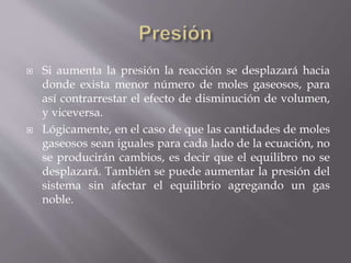  Si aumenta la presión la reacción se desplazará hacia 
donde exista menor número de moles gaseosos, para 
así contrarrestar el efecto de disminución de volumen, 
y viceversa. 
 Lógicamente, en el caso de que las cantidades de moles 
gaseosos sean iguales para cada lado de la ecuación, no 
se producirán cambios, es decir que el equilibro no se 
desplazará. También se puede aumentar la presión del 
sistema sin afectar el equilibrio agregando un gas 
noble. 
 