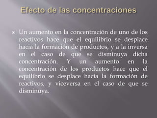 Un aumento en la concentración de uno de los 
reactivos hace que el equilibrio se desplace 
hacia la formación de productos, y a la inversa 
en el caso de que se disminuya dicha 
concentración. Y un aumento en la 
concentración de los productos hace que el 
equilibrio se desplace hacia la formación de 
reactivos, y viceversa en el caso de que se 
disminuya. 
 