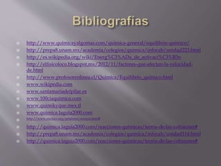  http://www.quimicayalgomas.com/quimica-general/equilibrio-quimico/ 
 http://prepa8.unam.mx/academia/colegios/quimica/infocab/unidad223.html 
 http://es.wikipedia.org/wiki/Energ%C3%ADa_de_activaci%C3%B3n 
 http://elfisicoloco.blogspot.mx/2012/11/factores-que-afectan-la-velocidad-de. 
html 
 http://www.profesorenlinea.cl/Quimica/Equilibrio_quimico.html 
 www.wikipedia.com 
 www.santamariadelpilar.es 
 www.100ciaquimica.com 
 www.quimikyque.mex.tl 
 www.quimica.laguia2000.com 
 http://www.oocities.org/pelabzen/termod.html# 
 http://quimica.laguia2000.com/reacciones-quimicas/teoria-de-las-colisiones# 
 http://prepa8.unam.mx/academia/colegios/quimica/infocab/unidad114.html 
 http://quimica.laguia2000.com/reacciones-quimicas/teoria-de-las-colisiones# 

