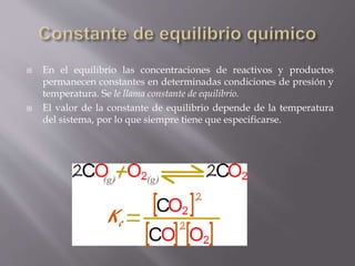  En el equilibrio las concentraciones de reactivos y productos 
permanecen constantes en determinadas condiciones de presión y 
temperatura. Se le llama constante de equilibrio. 
 El valor de la constante de equilibrio depende de la temperatura 
del sistema, por lo que siempre tiene que especificarse. 
 