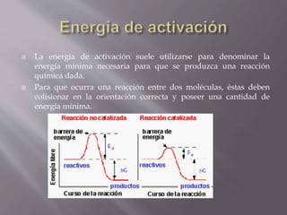  La energía de activación suele utilizarse para denominar la 
energía mínima necesaria para que se produzca una reacción 
química dada. 
 Para que ocurra una reacción entre dos moléculas, éstas deben 
colisionar en la orientación correcta y poseer una cantidad de 
energía mínima. 
 