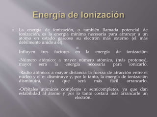  La energía de ionización, o también llamada potencial de 
ionización, es la energía mínima necesaria para arrancar a un 
átomo en estado gaseoso su electrón más externo (el más 
débilmente unido a él). 
 
Influyen tres factores en la energía de ionización: 
-Número atómico: a mayor número atómico, (más protones), 
mayor será la energía necesaria para ionizarlo. 
-Radio atómico: a mayor distancia la fuerza de atracción entre el 
núcleo y el e- disminuye y, por lo tanto, la energía de ionización 
disminuirá, ya que será más fácil arrancarlo. 
-Orbitales atómicos completos o semicompletos, ya que dan 
estabilidad al átomo y por lo tanto costará más arrancarle un 
electrón. 
 