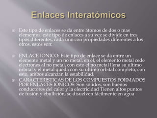  Este tipo de enlaces se da entre átomos de dos o mas 
elementos, este tipo de enlaces a su vez se divide en tres 
tipos diferentes, cada uno con propiedades diferentes a los 
otros, estos son: 
 ENLACE IONICO: Este tipo de enlace se da entre un 
elemento metal y un no metal, en él, el elemento metal cede 
electrones al no metal, con esto el no metal llena su ultimo 
orbital y el metal queda con su ultimo orbital completo, con 
esto, ambos alcanzan la estabilidad. 
 CARACTERISTICAS DE LOS COMPUESTOS FORMADOS 
POR ENLACES IONICOS: Son sólidos, son buenos 
conductores del calor y la electricidad Tienen altos puntos 
de fusión y ebullición, se disuelven fácilmente en agua 
 