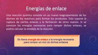 Energías de enlace 
Una reacción química consiste en un nuevo reagrupamiento de los 
átomos de los reactivos para formar los productos. Esto supone la 
ruptura de ciertos enlaces y la formación de otros nuevos. Si se 
conocen las energías necesarias para romper dichos enlaces, se 
podría calcular la entalpía de la reacción. 
 