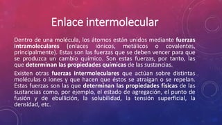 Enlace intermolecular 
Dentro de una molécula, los átomos están unidos mediante fuerzas 
intramoleculares (enlaces iónicos, metálicos o covalentes, 
principalmente). Estas son las fuerzas que se deben vencer para que 
se produzca un cambio químico. Son estas fuerzas, por tanto, las 
que determinan las propiedades químicas de las sustancias. 
Existen otras fuerzas intermoleculares que actúan sobre distintas 
moléculas o iones y que hacen que éstos se atraigan o se repelan. 
Estas fuerzas son las que determinan las propiedades físicas de las 
sustancias como, por ejemplo, el estado de agregación, el punto de 
fusión y de ebullición, la solubilidad, la tensión superficial, la 
densidad, etc. 
 