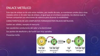 ENLACE METÁLICO 
Este tipo de enlace se da solo entre metales, por medio de este, se mantienen unidos dos o mas 
metales entre sí. En este tipo de enlace, al igual que en el enlace covalente, los átomos que lo 
forman comparten sus electrones de valencia para alcanzar la estabilidad. 
CARACTERÍSTICAS DE LOS COMPUESTOS FORMADOS POR ENLACES METALICOS: 
Suelen ser sólidos, excepto el mercurio 
Son excelentes conductores del calor y la electricidad 
Sus puntos de ebullición y de fusión son muy variados 
Presentan brillo 
 
