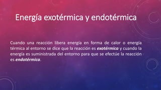 Energía exotérmica y endotérmica 
Cuando una reacción libera energía en forma de calor o energía 
térmica al entorno se dice que la reacción es exotérmica y cuando la 
energía es suministrada del entorno para que se efectúe la reacción 
es endotérmica. 
 