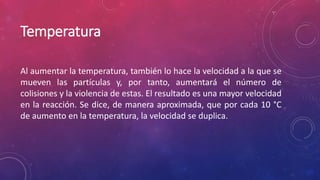 Temperatura 
Al aumentar la temperatura, también lo hace la velocidad a la que se 
mueven las partículas y, por tanto, aumentará el número de 
colisiones y la violencia de estas. El resultado es una mayor velocidad 
en la reacción. Se dice, de manera aproximada, que por cada 10 °C 
de aumento en la temperatura, la velocidad se duplica. 
 