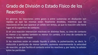 Grado de División o Estado Físico de los 
Reactivos 
En general, las reacciones entre gases o entre sustancias en disolución son 
rápidas ya que las mismas están finamente divididas, mientras que las 
reacciones en las que aparece un sólido son lentas, ya que la reacción sólo tiene 
lugar en la superficie de contacto. 
Si en una reacción interactúan reactivos en distintas fases, su área de contacto 
es menor y su rapidez también es menor. En cambio, si el área de contacto es 
mayor, la rapidez es mayor. 
Si los reactivos están en estado líquido o sólido, la pulverización, es decir, la 
reducción a partículas de menor tamaño, aumenta enormemente la velocidad 
de reacción, ya que facilita el contacto entre los reactivos y, por tanto, la colisión 
entre las partículas. 
 