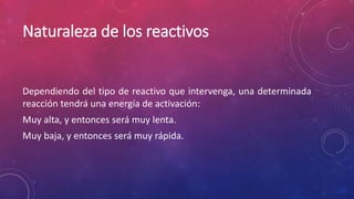 Naturaleza de los reactivos 
Dependiendo del tipo de reactivo que intervenga, una determinada 
reacción tendrá una energía de activación: 
Muy alta, y entonces será muy lenta. 
Muy baja, y entonces será muy rápida. 
 