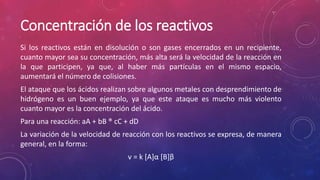 Concentración de los reactivos 
Si los reactivos están en disolución o son gases encerrados en un recipiente, 
cuanto mayor sea su concentración, más alta será la velocidad de la reacción en 
la que participen, ya que, al haber más partículas en el mismo espacio, 
aumentará el número de colisiones. 
El ataque que los ácidos realizan sobre algunos metales con desprendimiento de 
hidrógeno es un buen ejemplo, ya que este ataque es mucho más violento 
cuanto mayor es la concentración del ácido. 
Para una reacción: aA + bB ® cC + dD 
La variación de la velocidad de reacción con los reactivos se expresa, de manera 
general, en la forma: 
v = k [A]α [B]β 
 