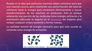 Basada en la idea que partículas reactivas deben colisionar para que 
una reacción ocurra, pero solamente una cierta fracción del total de 
colisiones tiene la energía para conectarse efectivamente y causar 
transformaciones de los reactivos en productos. Esto es porque 
solamente una porción de las moléculas tiene energía suficiente y la 
orientación adecuada (o ángulo) en el momento del impacto para 
romper cualquier enlace existente y formar nuevas. 
La cantidad mínima de energía necesaria para que esto suceda es 
conocida como energía de activación. 
 