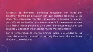 Partículas de diferentes elementos reaccionan con otras por 
presentar energía de activación con que aciertan las otras. Si los 
elementos reaccionan con otros, la colisión es llamada de suceso, 
pero si la concentración de al menos uno de los elementos es muy 
baja, habrá menos partículas para otros elementos reaccionar con 
aquellos y la reacción irá a suceder mucho más lentamente. 
Con la temperatura, la energía cinética media y velocidad de las 
moléculas aumenta, pero esto es poco significativo en el aumento en 
el número de colisiones. 
 