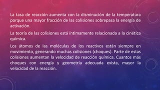 La tasa de reacción aumenta con la disminución de la temperatura 
porque una mayor fracción de las colisiones sobrepasa la energía de 
activación. 
La teoría de las colisiones está íntimamente relacionada a la cinética 
química. 
Los átomos de las moléculas de los reactivos están siempre en 
movimiento, generando muchas colisiones (choques). Parte de estas 
colisiones aumentan la velocidad de reacción química. Cuantos más 
choques con energía y geometría adecuada exista, mayor la 
velocidad de la reacción. 
 