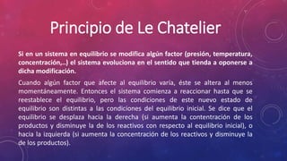 Principio de Le Chatelier 
Si en un sistema en equilibrio se modifica algún factor (presión, temperatura, 
concentración,..) el sistema evoluciona en el sentido que tienda a oponerse a 
dicha modificación. 
Cuando algún factor que afecte al equilibrio varía, éste se altera al menos 
momentáneamente. Entonces el sistema comienza a reaccionar hasta que se 
reestablece el equilibrio, pero las condiciones de este nuevo estado de 
equilibrio son distintas a las condiciones del equilibrio inicial. Se dice que el 
equilibrio se desplaza hacia la derecha (si aumenta la contentración de los 
productos y disminuye la de los reactivos con respecto al equilibrio inicial), o 
hacia la izquierda (si aumenta la concentración de los reactivos y disminuye la 
de los productos). 
 
