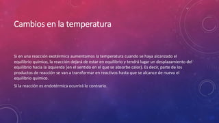 Cambios en la temperatura 
Si en una reacción exotérmica aumentamos la temperatura cuando se haya alcanzado el 
equilibrio químico, la reacción dejará de estar en equilibrio y tendrá lugar un desplazamiento del 
equilibrio hacia la izquierda (en el sentido en el que se absorbe calor). Es decir, parte de los 
productos de reacción se van a transformar en reactivos hasta que se alcance de nuevo el 
equilibrio químico. 
Si la reacción es endotérmica ocurrirá lo contrario. 
 