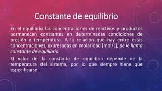 Constante de equilibrio 
En el equilibrio las concentraciones de reactivos y productos 
permanecen constantes en determinadas condiciones de 
presión y temperatura. A la relación que hay entre estas 
concentraciones, expresadas en molaridad [mol/L], se le llama 
constante de equilibrio. 
El valor de la constante de equilibrio depende de la 
temperatura del sistema, por lo que siempre tiene que 
especificarse. 
 