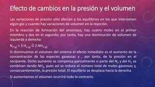 Efecto de cambios en la presión y el volumen 
Las variaciones de presión sólo afectan a los equilibrios en los que intervienen 
algún gas y cuando hay variaciones de volumen en la reacción. 
En la reacción de formación del amoniaco, hay cuatro moles en el primer 
miembro y dos en el segundo; por tanto, hay una disminución de volumen de 
izquierda a derecha: 
N2 (g) + 3 H2 (g) Û 2 NH3 (g) 
Si disminuimos el volumen del sistema el efecto inmediato es el aumento de la 
concentración de las especies gaseosas y , por tanto, de la presión en el 
recipiente. Dicho aumento se compensa parcialmente si parte del N2 y del H2 se 
combinan dando NH3, pues así se reduce el número total de moles gaseosos y, 
consecuentemente, la presión total. El equilibrio se desplaza hacia la derecha. 
Si aumentamos el volumen ocurrirá todo lo contrario. 
 