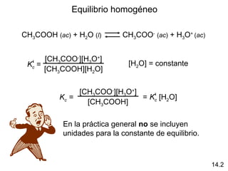 Equilibrio homogéneo
CH3COOH (ac) + H2O (l) CH3COO-
(ac) + H3O+
(ac)
Kc =‘
[CH3COO-
][H3O+
]
[CH3COOH][H2O]
[H2O] = constante
Kc =
[CH3COO-
][H3O+
]
[CH3COOH]
= Kc [H2O]‘
En la práctica general no se incluyen
unidades para la constante de equilibrio.
14.2
 