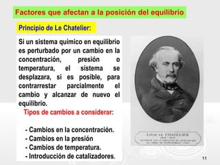 1111
Factores que afectan a la posición del equilibrio
Principio de Le Chatelier:
Si un sistema químico en equilibrio
es perturbado por un cambio en la
concentración, presión o
temperatura, el sistema se
desplazara, si es posible, para
contrarrestar parcialmente el
cambio y alcanzar de nuevo el
equilibrio.
Tipos de cambios a considerar:
- Cambios en la concentración.
- Cambios en la presión
- Cambios de temperatura.
- Introducción de catalizadores.
 