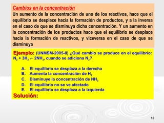 1212
Cambios en la concentración
Un aumento de la concentración de uno de los reactivos, hace que el
equilibrio se desplace hacia la formación de productos, y a la inversa
en el caso de que se disminuya dicha concentración. Y un aumento en
la concentración de los productos hace que el equilibrio se desplace
hacia la formación de reactivos, y viceversa en el caso de que se
disminuya
Ejemplo:Ejemplo: (UNMSM-2005-II) ¿Qué cambio se produce en el equilibrio:
N2 + 3H2 2NH⇌ 3, cuando se adiciona N2?
A. El equilibrio se desplaza a la derecha
B. Aumenta la concentración de H2
C. Disminuye la concentración de NH3
D. El equilibrio no se ve afectado
E. El equilibrio se desplaza a la izquierda
Solución:Solución:
 