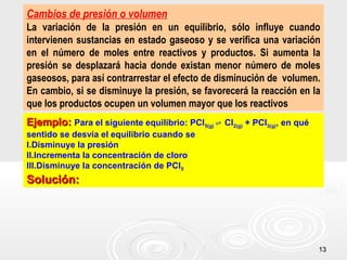 1313
Cambios de presión o volumen
La variación de la presión en un equilibrio, sólo influye cuando
intervienen sustancias en estado gaseoso y se verifica una variación
en el número de moles entre reactivos y productos. Si aumenta la
presión se desplazará hacia donde existan menor número de moles
gaseosos, para así contrarrestar el efecto de disminución de volumen.
En cambio, si se disminuye la presión, se favorecerá la reacción en la
que los productos ocupen un volumen mayor que los reactivos
Ejemplo:Ejemplo: Para el siguiente equilibrio: PCl5(g) Cl⇌ 2(g) + PCl3(g), en qué
sentido se desvía el equilibrio cuando se
I.Disminuye la presión
II.Incrementa la concentración de cloro
III.Disminuye la concentración de PCl5
Solución:Solución:
 
