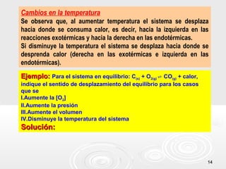 1414
Cambios en la temperatura
Se observa que, al aumentar temperatura el sistema se desplaza
hacia donde se consuma calor, es decir, hacia la izquierda en las
reacciones exotérmicas y hacia la derecha en las endotérmicas.
Si disminuye la temperatura el sistema se desplaza hacia donde se
desprenda calor (derecha en las exotérmicas e izquierda en las
endotérmicas).
Ejemplo:Ejemplo: Para el sistema en equilibrio: C(s) + O2(g) CO⇌ (g) + calor,
indique el sentido de desplazamiento del equilibrio para los casos
que se
I.Aumente la [O2]
II.Aumente la presión
III.Aumente el volumen
IV.Disminuye la temperatura del sistema
Solución:Solución:
 