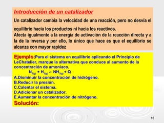 1515
Introducción de un catalizador
Un catalizador cambia la velocidad de una reacción, pero no desvía el
equilibrio hacia los productos ni hacia los reactivos.
Afecta igualmente a la energía de activación de la reacción directa y a
la de la inversa y por ello, lo único que hace es que el equilibrio se
alcanza con mayor rapidez
Ejemplo:Ejemplo:Para el sistema en equilibrio aplicando el Principio de
LeChatelier, marque la alternativa que conduce al aumento de la
concentración de amoniaco.
N2(g) + H2(g) NH⇌ 3(g) + Q
A.Disminuir la concentración de hidrógeno.
B.Reducir la presión.
C.Calentar el sistema.
D.Adicionar un catalizador.
E.Aumentar la concentración de nitrógeno.
Solución:Solución:
 