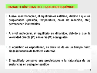 55
CARACTERÍSTICAS DEL EQUILIBRIO QUÍMICO
 A nivel macroscópico, el equilibrio es estático, debido a que las
propiedades (presión, temperatura, calor de reacción, etc.)
permanecen inalterables.
 A nivel molecular, el equilibrio es dinámico, debido a que la
velocidad directa (VD) e inversa (VI) son iguales.
 El equilibrio es espontaneo, es decir se da en un tiempo finito
sin la influencia de factores externos.
 El equilibrio conserva sus propiedades y la naturaleza de las
sustancias en cualquier sentido
 
