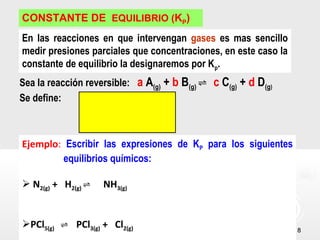 88
CONSTANTE DE EQUILIBRIO (KP)
En las reacciones en que intervengan gases es mas sencillo
medir presiones parciales que concentraciones, en este caso la
constante de equilibrio la designaremos por Kp.
Sea la reacción reversible: a A(g) + b B(g) ⇌ c C(g) + d D(g)
Se define:
Ejemplo: Escribir las expresiones de KP para los siguientes
equilibrios químicos:
 N2(g) + H2(g) NH⇌ 3(g)
PCl5(g) PCl⇌ 3(g) + Cl2(g)
 