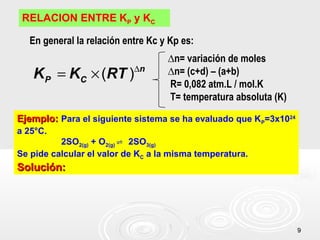 99
RELACION ENTRE KP y KC
∆
= ×( ) n
P CK K RT
En general la relación entre Kc y Kp es:
∆n= variación de moles
∆n= (c+d) – (a+b)
R= 0,082 atm.L / mol.K
T= temperatura absoluta (K)
Ejemplo:Ejemplo: Para el siguiente sistema se ha evaluado que KP=3x1024
a 25°C.
2SO2(g) + O2(g) 2SO⇌ 3(g)
Se pide calcular el valor de KC a la misma temperatura.
Solución:Solución:
 