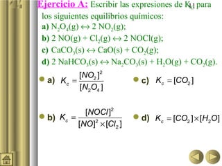 11Ejercicio A: Escribir las expresiones de KC para
los siguientes equilibrios químicos:
a) N2O4(g) ↔ 2 NO2(g);
b) 2 NO(g) + Cl2(g) ↔ 2 NOCl(g);
c) CaCO3(s) ↔ CaO(s) + CO2(g);
d) 2 NaHCO3(s) ↔ Na2CO3(s) + H2O(g) + CO2(g).
a)
b)
c)
d)
=
2
2
2 4
[ ]
[ ]
c
NO
K
N O
=
×
2
2
2
[ ]
[ ] [ ]
c
NOCl
K
NO Cl
= 2[ ]cK CO
= ×2 2[ ] [ ]cK CO H O
 