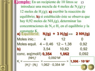 13Ejemplo: En un recipiente de 10 litros se
introduce una mezcla de 4 moles de N2(g) y
12 moles de H2(g); a)a) escribir la reacción de
equilibrio; b)b) si establecido éste se observa que
hay 0,92 moles de NH3(g), determinar las
concentraciones de N2 e H2 en el equilibrio y la
constante Kc.
a)a) Equilibrio: NN22(g) + 3 H(g) + 3 H22(g)(g) ↔ 2 NH2 NH33(g)(g)
Moles inic.: 4 12 0
Moles equil. 4 – 0,46 12 – 1,38 0,92
b)b) 3,54 10,62 0,92
conc. eq(mol/l) 0,354 1,0620,354 1,062 0,092
[NH3]2
0,0922
M2
Kc = ————— = ——————— = 1,996 · 101,996 · 10–2–2
MM–2–2
[H2]3
· [N2] 1,0623
· 0,354 M4
 