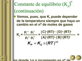 17
Constante de equilibrio (Kp)
(continuación)
Vemos, pues, que KP puede depender
de la temperatura siempre que haya un
cambio en el nº de moles de gases
pc
c
· pD
d
[C]c
(RT)c
· [D]d
(RT)d
Kp = ———— = —————————— =
pA
a
· pB
b
[A]a
(RT)a
·[B]b
(RT)b
∆
= ×( ) n
P CK K RT
 