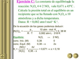 19
De la ecuación de los gases podemos deducir:
p 10 atm · mol ·K
[N2O4]inic. = ——— = ————————— = 0, 38 M
R · T 0,082 atm·L · 318 K
Equilibrio: N2O4 ↔ 2 NO2
conc. Inic. (M) 0,38 0
conc. Equil. (M) 0,38 – x 2x
[NO2]2
4x2
Kc = ——— = ———— = 0,671 ⇒ x = 0,18
[N2O4] 0,38 – x
Ejercicio C: La constante de equilibrio de la
reacción: N2O4 ↔ 2 NO2 vale 0,671 a 45ºC .
Calcule la presión total en el equilibrio en un
recipiente que se ha llenado con N2O4 a 10
atmósferas y a dicha temperatura.
Datos: R = 0,082 atm·l·mol-1
·K-1
.
 