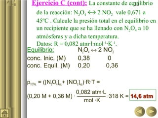 20Ejercicio C (cont): La constante de equilibrio
de la reacción: N2O4 ↔ 2 NO2 vale 0,671 a
45ºC . Calcule la presión total en el equilibrio en
un recipiente que se ha llenado con N2O4 a 10
atmósferas y a dicha temperatura.
Datos: R = 0,082 atm·l·mol-1
·K-1
.
Equilibrio: N2O4 ↔ 2 NO2
conc. Inic. (M) 0,38 0
conc. Equil. (M) 0,20 0,36
pTOTAL = ([N2O4]eq + [NO2]eq)·R·T =
0,082 atm·L
(0,20 M + 0,36 M) · ————— ·318 K = 14,6 atm14,6 atm
mol ·K
 