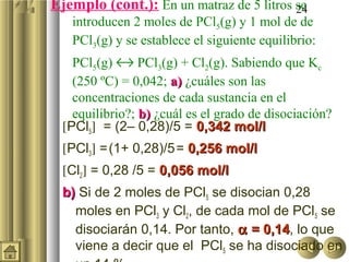 24Ejemplo (cont.): En un matraz de 5 litros se
introducen 2 moles de PCl5(g) y 1 mol de de
PCl3(g) y se establece el siguiente equilibrio:
PCl5(g) ↔ PCl3(g) + Cl2(g). Sabiendo que Kc
(250 ºC) = 0,042; a)a) ¿cuáles son las
concentraciones de cada sustancia en el
equilibrio?; b)b) ¿cuál es el grado de disociación?
[PCl5] = (2– 0,28)/5 = 0,342 mol/l0,342 mol/l
[PCl3] =(1+ 0,28)/5= 0,256 mol/l0,256 mol/l
[Cl2] = 0,28 /5 = 0,056 mol/l0,056 mol/l
b)b) Si de 2 moles de PCl5 se disocian 0,28
moles en PCl3 y Cl2, de cada mol de PCl5 se
disociarán 0,14. Por tanto, αα = 0,14= 0,14, lo que
viene a decir que el PCl5 se ha disociado en
 