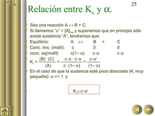 25
Relación entre Kc y α.
 Sea una reacción A ↔ B + C.
 Si llamamos “c” = [A]inicial y suponemos que en principio sólo
existe sustancia “A”, tendremos que:
 Equilibrio: A ↔ B + C
 Conc. Inic. (mol/l): c 0 0
 conc. eq(mol/l) c(1– α) c·α c·α
 [B]· [C] c·α · c·α c·α2
Kc = ———— = ————— = ———
[A] c· (1– α) (1– α)
 En el caso de que la sustancia esté poco disociada (Kc muy
pequeña): α << 1 y
 Kc ≅ c·α2
 