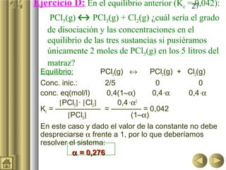 27Ejercicio D: En el equilibrio anterior (Kc = 0,042):
PCl5(g) ↔ PCl3(g) + Cl2(g) ¿cuál sería el grado
de disociación y las concentraciones en el
equilibrio de las tres sustancias si pusiéramos
únicamente 2 moles de PCl5(g) en los 5 litros del
matraz?
Equilibrio: PCl5(g) ↔ PCl3(g) + Cl2(g)
Conc. inic.: 2/5 0 0
conc. eq(mol/l) 0,4(1–α) 0,4·α 0,4·α
[PCl3]· [Cl2] 0,4·α2
Kc = —————— = ———— = 0,042
[PCl5] (1–α)
En este caso y dado el valor de la constante no debe
despreciarse α frente a 1, por lo que deberíamos
resolver el sistema:
αα = 0,276= 0,276
 