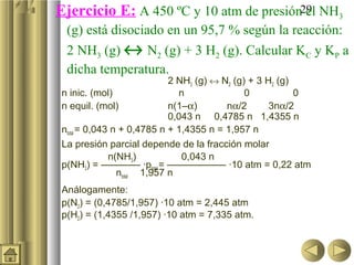 29Ejercicio E: A 450 ºC y 10 atm de presión el NH3
(g) está disociado en un 95,7 % según la reacción:
2 NH3 (g) ↔ N2 (g) + 3 H2 (g). Calcular KC y KP a
dicha temperatura.
2 NH3 (g) ↔ N2 (g) + 3 H2 (g)
n inic. (mol) n 0 0
n equil. (mol) n(1–α) nα/2 3nα/2
0,043 n 0,4785 n 1,4355 n
ntotal = 0,043 n + 0,4785 n + 1,4355 n = 1,957 n
La presión parcial depende de la fracción molar
n(NH3) 0,043 n
p(NH3) = ———— ·ptotal= —————— ·10 atm = 0,22 atm
ntotal 1,957 n
Análogamente:
p(N2) = (0,4785/1,957) ·10 atm = 2,445 atm
p(H2) = (1,4355 /1,957) ·10 atm = 7,335 atm.
 