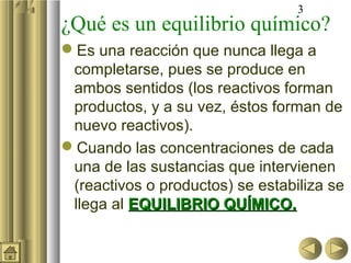 3
¿Qué es un equilibrio químico?
Es una reacción que nunca llega a
completarse, pues se produce en
ambos sentidos (los reactivos forman
productos, y a su vez, éstos forman de
nuevo reactivos).
Cuando las concentraciones de cada
una de las sustancias que intervienen
(reactivos o productos) se estabiliza se
llega al EQUILIBRIO QUÍMICO.EQUILIBRIO QUÍMICO.
 