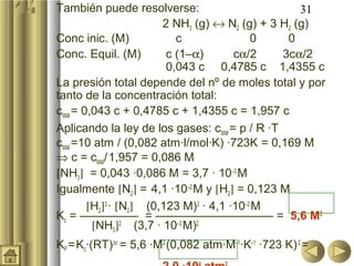 31También puede resolverse:
2 NH3 (g) ↔ N2 (g) + 3 H2 (g)
Conc inic. (M) c 0 0
Conc. Equil. (M) c (1–α) cα/2 3cα/2
0,043 c 0,4785 c 1,4355 c
La presión total depende del nº de moles total y por
tanto de la concentración total:
ctotal = 0,043 c + 0,4785 c + 1,4355 c = 1,957 c
Aplicando la ley de los gases: ctotal = p / R ·T
ctotal =10 atm / (0,082 atm·l/mol·K) ·723K = 0,169 M
⇒ c = ctotal/1,957 = 0,086 M
[NH3] = 0,043 ·0,086 M = 3,7 · 10–3
M
Igualmente [N2] = 4,1 ·10–2
M y [H2] = 0,123 M
[H2]3
· [N2] (0,123 M)3
· 4,1 ·10–2
M
Kc = ————— = —————————— = 5,6 M2
[NH3]2
(3,7 · 10–3
M)2
KP =Kc·(RT)∆n
= 5,6 ·M2
(0,082 atm·M–1
·K–1
·723 K)2
=
 