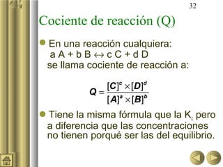 32
Cociente de reacción (Q)
En una reacción cualquiera:
a A + b B ↔ c C + d D
se llama cociente de reacción a:
Tiene la misma fórmula que la Kc pero
a diferencia que las concentraciones
no tienen porqué ser las del equilibrio.
[ ] [ ]
[ ] [ ]
×
=
×
c d
a b
C D
Q
A B
 
